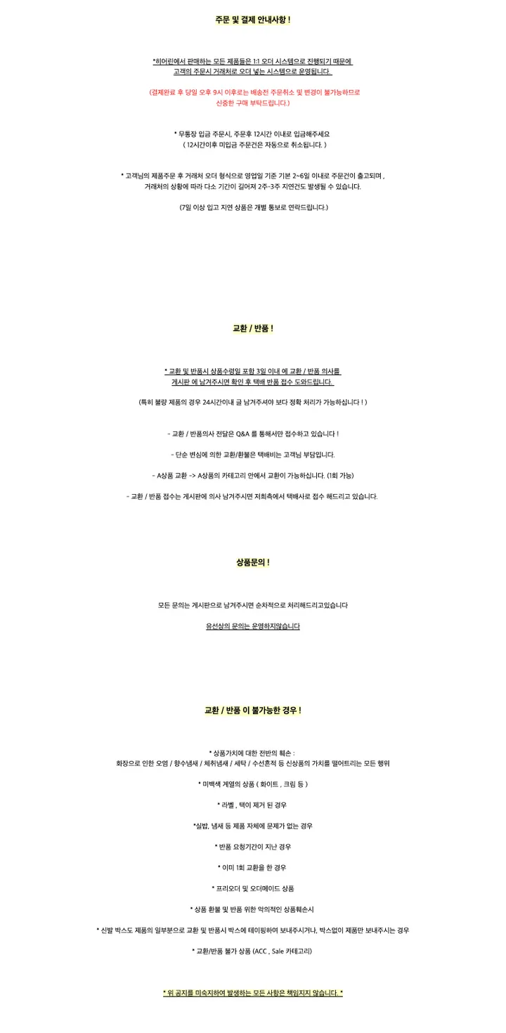 주문 및 결제 안내사항 !*히어린에서 판매하는 모든 제품들은 1:1 오더 시스템으로 진행되기 때문에고객의 주문시 거래처로 오더 넣는 시스템으로 운영됩니다. (결제완료 후 당일 오후 9시 이후로는 배송전 주문취소 및 변경이 불가능하므로신중한 구매 부탁드립니다.)* 무통장 입금 주문시, 주문후 12시간 이내로 입금해주세요 ( 12시간이후 미입금 주문건은 자동으로 취소됩니다. )* 고객님의 제품주문 후 거래처 오더 형식으로 영업일 기준 기본 2~6일 이내로 주문건이 출고되며 ,거래처의 상황에 따라 다소 기간이 길어져 2주-3주 지연건도 발생될 수 있습니다.(7일 이상 입고 지연 상품은 개별 통보로 연락드립니다.)교환 / 반품 !* 교환 및 반품시 상품수령일 포함 3일 이내 에 교환 / 반품 의사를게시판 에 남겨주시면 확인 후 택배 반품 접수 도와드립니다.(특히 불량 제품의 경우 24시간이내 글 남겨주셔야 보다 정확 처리가 가능하십니다 ! )- 교환 / 반품의사 전달은 Q&A 를 통해서만 접수하고 있습니다 !- 단순 변심에 의한 교환/환불은 택배비는 고객님 부담입니다.- A상품 교환 -> A상품의 카테고리 안에서 교환이 가능하십니다. (1회 가능)- 교환 / 반품 접수는 게시판에 의사 남겨주시면 저희측에서 택배사로 접수 해드리고 있습니다.상품문의 !모든 문의는 게시판으로 남겨주시면 순차적으로 처리해드리고있습니다유선상의 문의는 운영하지않습니다교환 / 반품 이 불가능한 경우 !* 상품가치에 대한 전반의 훼손 :화장으로 인한 오염 / 향수냄새 / 체취냄새 / 세탁 / 수선흔적 등 신상품의 가치를 떨어트리는 모든 행위* 미백색 계열의 상품 ( 화이트 , 크림 등 )* 라벨 , 택이 제거 된 경우*실밥, 냄새 등 제품 자체에 문제가 없는 경우* 반품 요청기간이 지난 경우* 이미 1회 교환을 한 경우* 프리오더 및 오더메이드 상품* 상품 환불 및 반품 위한 악의적인 상품훼손시* 신발 박스도 제품의 일부분으로 교환 및 반품시 박스에 테이핑하여 보내주시거나, 박스없이 제품만 보내주시는 경우* 교환/반품 불가 상품 (ACC , Sale 카테고리)* 위 공지를 미숙지하여 발생하는 모든 사항은 책임지지 않습니다. *