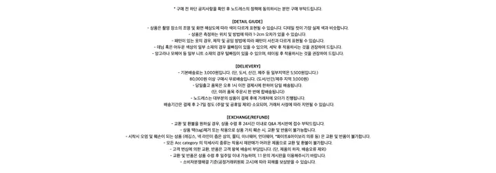 * 구매 전 하단 공지사항을 확인 후 노드레스의 정책에 동의하시는 분만 구매 부탁드립니다.[DETAIL GIUDE]- 상품은 촬영 장소의 조명 및 화면 해상도에 따라 색이 다르게 표현될 수 있습니다. 디테일 컷이 가장 실제 색과 비슷합니다.- 상품은 측정하는 위치 및 방법에 따라 1-2cm 오차가 있을 수 있습니다.- 패턴이 있는 옷의 경우, 제작 및 공임 방법에 따라 패턴이 사진과 다르게 표현될 수 있습니다.- 데님 혹은 어두운 색상의 일부 소재의 경우 물빠짐이 있을 수 있으며, 세탁 후 착용하시는 것을 권장하여 드립니다.- 앙고라나 모헤어 등 일부 니트 소재의 경우 털빠짐이 있을 수 있으며, 테이핑 후 착용하시는 것을 권장하여 드립니다.[DELIEVERY]- 기본배송료는 3,000원입니다. (단, 도서, 산간, 제주 등 일부지역은 5,500원입니다.) 80,000원 이상 구매시 무료배송입니다. (도서/산간/제주 지역 3,000원)- 당일출고 품목은 오후 1시 이전 결제시에 한하여 당일 배송됩니다.(단, 여러 품목 주문시 한 번에 합배송됩니다)- 노드레스는 대부분의 상품이 결제 후에 거래처에 오더가 진행됩니다. 배송기간은 결제 후 2-7일 정도 (주말 및 공휴일 제외) 소요되며, 거래처 사정에 따라 지연될 수 있습니다.[EXCHANGE/REFUND]- 교환 및 환불을 원하실 경우, 상품 수령 후 24시간 이내로 Q&A 게시판에 접수 부탁드립니다.- 상품 택(tag)제거 또는 착용으로 상품 가치 훼손 시, 교환 및 반품이 불가능합니다.- 시착시 오염 및 훼손이 되는 상품 (레깅스, 넥 라인이 좁은 상의, 쫄티, 이너웨어, 언더웨어, *화이트&아이보리 의류 등) 은 교환 및 반품이 불가합니다.- 모든 Acc category 의 악세사리 종류는 착용시 재판매가 어려운 제품으로 교환 및 환불이 불가합니다.- 고객 변심에 의한 교환, 반품은 고객 왕복 배송비 부담입니다. (단, 제품의 하자, 배송오류 제외)- 교환 및 반품은 상품 수령 후 일주일 이내 가능하며, 1:1 문의 게시판을 이용해주시기 바랍니다.- 소비자분쟁해결 기준(공정거래위원회 고시)에 따라 피해를 보상받을 수 있습니다.