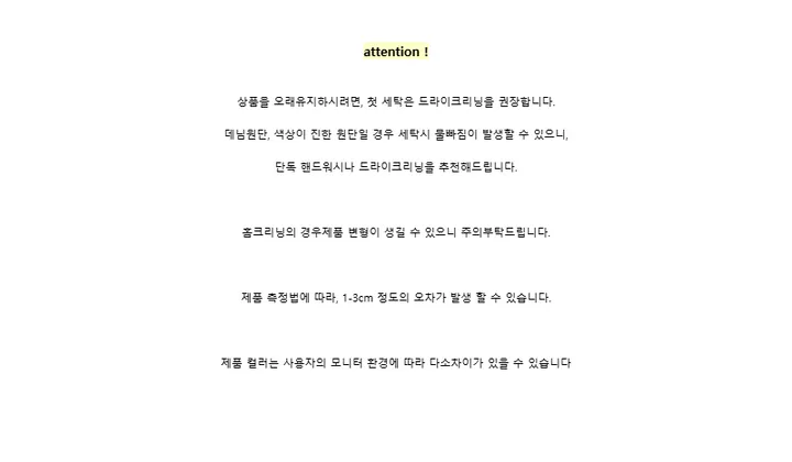 attention !상품을 오래유지하시려면, 첫 세탁은 드라이크리닝을 권장합니다.데님원단, 색상이 진한 원단일 경우 세탁시 물빠짐이 발생할 수 있으니,단독 핸드워시나 드라이크리닝을 추천해드립니다.홈크리닝의 경우제품 변형이 생길 수 있으니 주의부탁드립니다.제품 측정법에 따라, 1-3cm 정도의 오차가 발생 할 수 있습니다.제품 컬러는 사용자의 모니터 환경에 따라 다소차이가 있을 수 있습니다