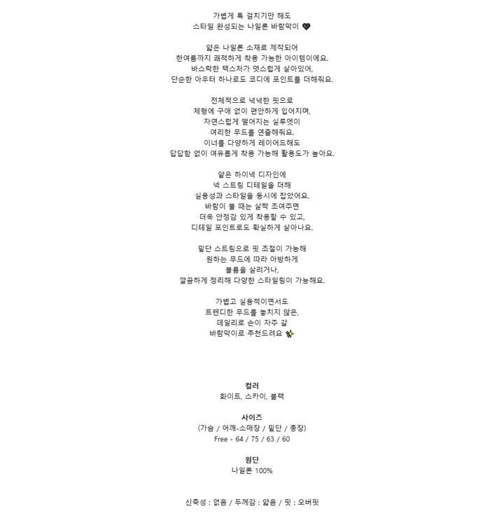 가볍게 툭 걸치기만 해도스타일 완성되는 나일론 바람막이 🖤얇은 나일론 소재로 제작되어한여름까지 쾌적하게 착용 가능한 아이템이에요.바스락한 텍스처가 멋스럽게 살아있어,단순한 아우터 하나로도 코디에 포인트를 더해줘요.전체적으로 넉넉한 핏으로체형에 구애 없이 편안하게 입어지며,자연스럽게 떨어지는 실루엣이여리한 무드를 연출해줘요.이너를 다양하게 레이어드해도답답함 없이 여유롭게 착용 가능해 활용도가 높아요.얕은 하이넥 디자인에넥 스트링 디테일을 더해실용성과 스타일을 동시에 잡았어요.바람이 불 때는 살짝 조여주면더욱 안정감 있게 착용할 수 있고,디테일 포인트로도 확실하게 살아나요.밑단 스트링으로 핏 조절이 가능해원하는 무드에 따라 아방하게볼륨을 살리거나,깔끔하게 정리해 다양한 스타일링이 가능해요.가볍고 실용적이면서도트렌디한 무드를 놓치지 않은,데일리로 손이 자주 갈바람막이로 추천드려요 ✨컬러화이트, 스카이, 블랙사이즈(가슴 / 어깨-소매장 / 밑단 / 총장)Free - 64 / 75 / 63 / 60원단나일론 100%신축성 : 없음 / 두께감 : 얇음 / 핏 : 오버핏