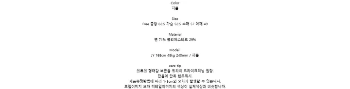 Color퍼플SizeFree 총장 62.5 가슴 52.5 소매 57 어깨 49Material면 71% 폴리에스테르 29%ModelJY 168cm 48kg 240mm / 퍼플care tip의류의 형태감 보존을 위하여 드라이크리닝 권장.찬물에 단독 핸드워시.제품측정방법에 따라 1-3cm의 오차가 발생할 수 있습니다.모델이미지 보다 디테일이미지의 색상이 실제색상과 비슷합니다.