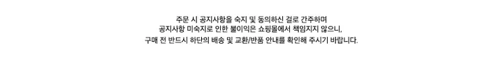 주문 시 공지사항을 숙지 및 동의하신 걸로 간주하며공지사항 미숙지로 인한 불이익은 쇼핑몰에서 책임지지 않으니,구매 전 반드시 하단의 배송 및 교환/반품 안내를 확인해 주시기 바랍니다.