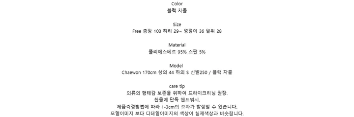 Color블랙 차콜SizeFree 총장 103 허리 29~ 엉덩이 36 밑위 28Material폴리에스테르 95% 스판 5%ModelChaewon 170cm 상의 44 하의 S 신발250 / 블랙 차콜care tip의류의 형태감 보존을 위하여 드라이크리닝 권장.찬물에 단독 핸드워시.제품측정방법에 따라 1-3cm의 오차가 발생할 수 있습니다.모델이미지 보다 디테일이미지의 색상이 실제색상과 비슷합니다.