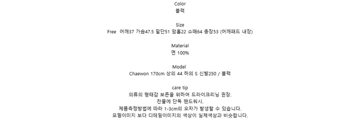 Color블랙SizeFree 어깨37 가슴47.5 밑단51 암홀22 소매64 총장53 (어깨패드 내장)Material면 100%ModelChaewon 170cm 상의 44 하의 S 신발250 / 블랙care tip의류의 형태감 보존을 위하여 드라이크리닝 권장.찬물에 단독 핸드워시.제품측정방법에 따라 1-3cm의 오차가 발생할 수 있습니다.모델이미지 보다 디테일이미지의 색상이 실제색상과 비슷합니다.