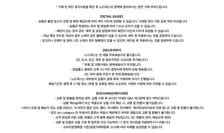 * 구매 전 하단 공지사항을 확인 후 노드레스의 정책에 동의하시는 분만 구매 부탁드립니다.[DETAIL GIUDE]- 상품은 촬영 장소의 조명 및 화면 해상도에 따라 색이 다르게 표현될 수 있습니다. 디테일 컷이 가장 실제 색과 비슷합니다.- 상품은 측정하는 위치 및 방법에 따라 1-2cm 오차가 있을 수 있습니다.- 패턴이 있는 옷의 경우, 제작 및 공임 방법에 따라 패턴이 사진과 다르게 표현될 수 있습니다.- 데님 혹은 어두운 색상의 일부 소재의 경우 물빠짐이 있을 수 있으며, 세탁 후 착용하시는 것을 권장하여 드립니다.- 앙고라나 모헤어 등 일부 니트 소재의 경우 털빠짐이 있을 수 있으며, 테이핑 후 착용하시는 것을 권장하여 드립니다.[DELIEVERY]- 노드레스는 전 제품 무료배송으로 출고됩니다.(단, 도서, 산간, 제주 등 일부지역은 3,000원 추가됩니다.)* 반품 및 교환시에는 왕복배송비가 부과됩니다.- 당일출고 품목은 오후 1시 이전 결제시에 한하여 당일 배송됩니다.(단, 여러 품목 주문시 한 번에 합배송됩니다)- 노드레스는 대부분의 상품이 결제 후에 거래처에 오더가 진행됩니다. 배송기간은 결제 후 2-7일 정도 (주말 및 공휴일 제외) 소요되며, 거래처 사정에 따라 지연될 수 있습니다.[EXCHANGE/REFUND]- 교환 및 환불을 원하실 경우, 상품 수령 후 24시간 이내로 Q&A 게시판에 접수 부탁드립니다.- 상품 택(tag)제거 또는 착용으로 상품 가치 훼손 시, 교환 및 반품이 불가능합니다.- 시착시 오염 및 훼손이 되는 상품 (레깅스, 넥 라인이 좁은 상의, 쫄티, 이너웨어, 언더웨어, *화이트&아이보리 의류 등) 은 교환 및 반품이 불가합니다.- 모든 Acc category 의 악세사리 종류는 착용시 재판매가 어려운 제품으로 교환 및 환불이 불가합니다.- 고객 변심에 의한 교환, 반품은 고객 왕복 배송비 부담입니다. (단, 제품의 하자, 배송오류 제외)- 교환 및 반품은 상품 수령 후 일주일 이내 가능하며, 1:1 문의 게시판을 이용해주시기 바랍니다.- 소비자분쟁해결 기준(공정거래위원회 고시)에 따라 피해를 보상받을 수 있습니다.