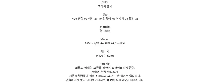 Color그레이 블랙SizeFree 총장 92 허리 25-40 엉덩이 40 허벅지 25 밑위 28Meterial면 100%Model158cm 상의 44 하의 44 / 그레이제조국Made in Koreacare tip의류의 형태감 보존을 위하여 드라이크리닝 권장.찬물에 단독 핸드워시.제품측정방법에 따라 1-3cm의 오차가 발생할 수 있습니다.모델이미지 보다 디테일이미지의 색상이 실제색상과 비슷합니다.