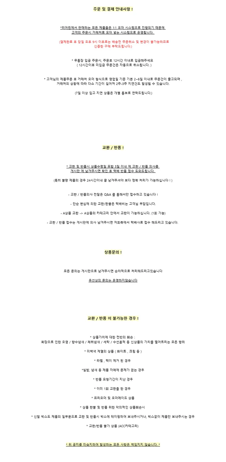 주문 및 결제 안내사항 !*히어린에서 판매하는 모든 제품들은 1:1 오더 시스템으로 진행되기 때문에고객의 주문시 거래처로 오더 넣는 시스템으로 운영됩니다. (결제완료 후 당일 오후 9시 이후로는 배송전 주문취소 및 변경이 불가능하므로신중한 구매 부탁드립니다.)* 무통장 입금 주문시, 주문후 12시간 이내로 입금해주세요 ( 12시간이후 미입금 주문건은 자동으로 취소됩니다. )* 고객님의 제품주문 후 거래처 오더 형식으로 영업일 기준 기본 2~6일 이내로 주문건이 출고되며 ,거래처의 상황에 따라 다소 기간이 길어져 2주-3주 지연건도 발생될 수 있습니다.(7일 이상 입고 지연 상품은 개별 통보로 연락드립니다.)교환 / 반품 !* 교환 및 반품시 상품수령일 포함 3일 이내 에 교환 / 반품 의사를게시판 에 남겨주시면 확인 후 택배 반품 접수 도와드립니다.(특히 불량 제품의 경우 24시간이내 글 남겨주셔야 보다 정확 처리가 가능하십니다 ! )- 교환 / 반품의사 전달은 Q&A 를 통해서만 접수하고 있습니다 !- 단순 변심에 의한 교환/환불은 택배비는 고객님 부담입니다.- A상품 교환 -> A상품의 카테고리 안에서 교환이 가능하십니다. (1회 가능)- 교환 / 반품 접수는 게시판에 의사 남겨주시면 저희측에서 택배사로 접수 해드리고 있습니다.상품문의 !모든 문의는 게시판으로 남겨주시면 순차적으로 처리해드리고있습니다유선상의 문의는 운영하지않습니다교환 / 반품 이 불가능한 경우 !* 상품가치에 대한 전반의 훼손 :화장으로 인한 오염 / 향수냄새 / 체취냄새 / 세탁 / 수선흔적 등 신상품의 가치를 떨어트리는 모든 행위* 미백색 계열의 상품 ( 화이트 , 크림 등 )* 라벨 , 택이 제거 된 경우*실밥, 냄새 등 제품 자체에 문제가 없는 경우* 반품 요청기간이 지난 경우* 이미 1회 교환을 한 경우* 프리오더 및 오더메이드 상품* 상품 환불 및 반품 위한 악의적인 상품훼손시* 신발 박스도 제품의 일부분으로 교환 및 반품시 박스에 테이핑하여 보내주시거나, 박스없이 제품만 보내주시는 경우* 교환/반품 불가 상품 (ACC카테고리)* 위 공지를 미숙지하여 발생하는 모든 사항은 책임지지 않습니다. *
